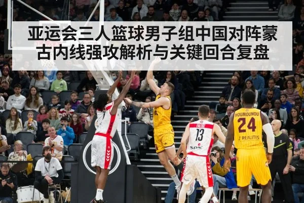 亚运会三人篮球男子组中国对阵蒙古内线强攻解析与关键回合复盘