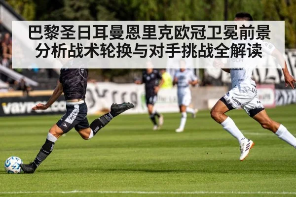 巴黎圣日耳曼恩里克欧冠卫冕前景分析战术轮换与对手挑战全解读
