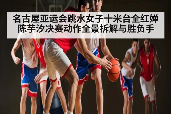 名古屋亚运会跳水女子十米台全红婵陈芋汐决赛动作全景拆解与胜负手