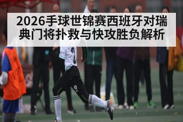 2026手球世锦赛西班牙对瑞典门将扑救与快攻胜负解析