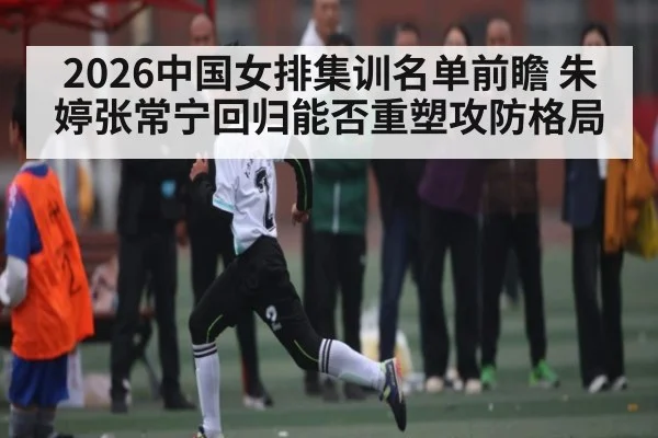 2026中国女排集训名单前瞻 朱婷张常宁回归能否重塑攻防格局