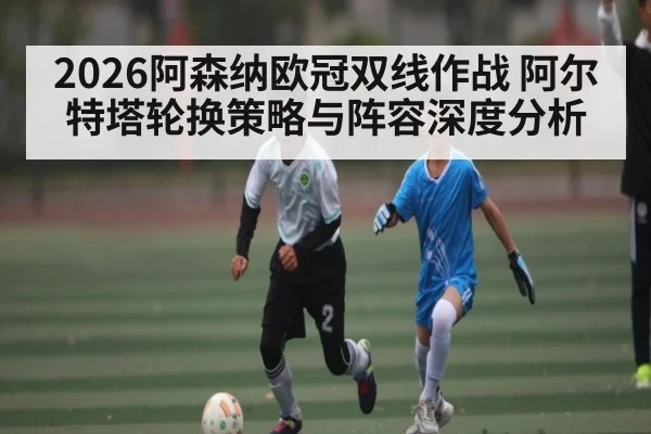 2026阿森纳欧冠双线作战 阿尔特塔轮换策略与阵容深度分析