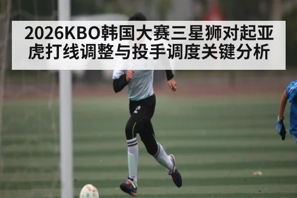 2026KBO韩国大赛三星狮对起亚虎打线调整与投手调度关键分析