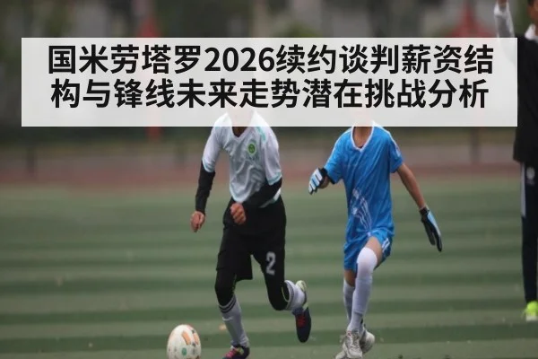 国米劳塔罗2026续约谈判薪资结构与锋线未来走势潜在挑战分析
