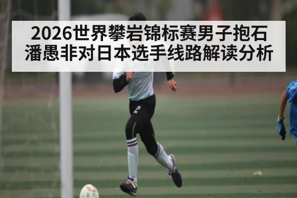 2026世界攀岩锦标赛男子抱石潘愚非对日本选手线路解读分析