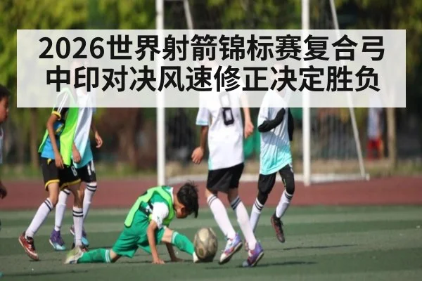 2026世界射箭锦标赛复合弓中印对决风速修正决定胜负