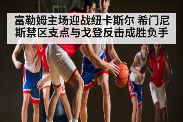 富勒姆主场迎战纽卡斯尔 希门尼斯禁区支点与戈登反击成胜负手